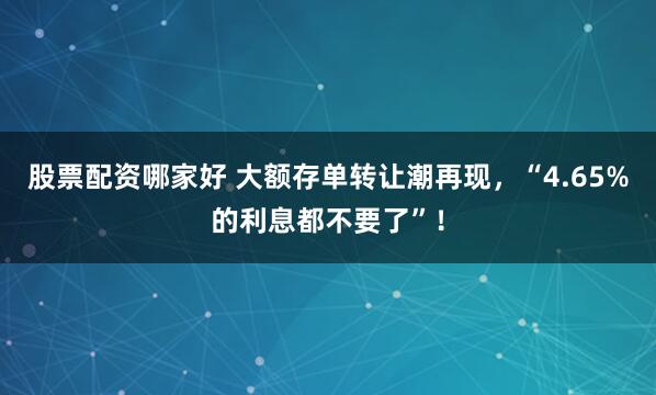 股票配资哪家好 大额存单转让潮再现，“4.65%的利息都不要了”！