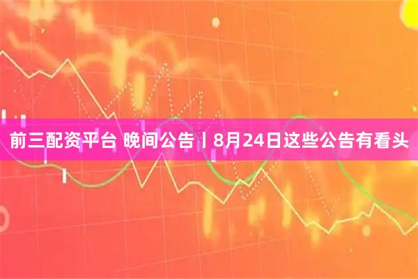 前三配资平台 晚间公告丨8月24日这些公告有看头