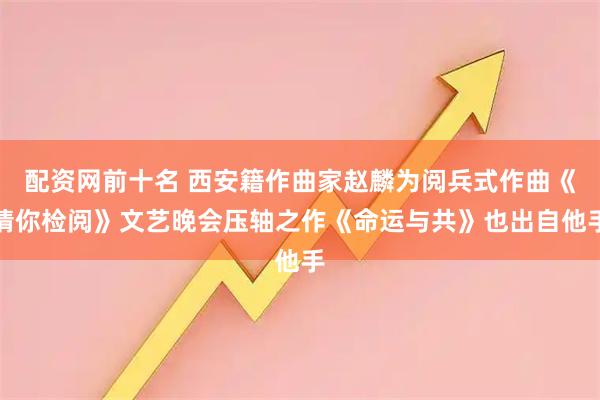 配资网前十名 西安籍作曲家赵麟为阅兵式作曲《请你检阅》文艺晚会压轴之作《命运与共》也出自他手