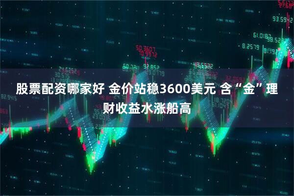 股票配资哪家好 金价站稳3600美元 含“金”理财收益水涨船高