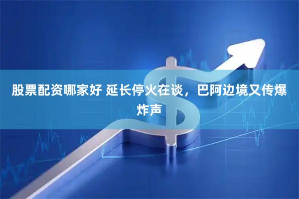 股票配资哪家好 延长停火在谈，巴阿边境又传爆炸声