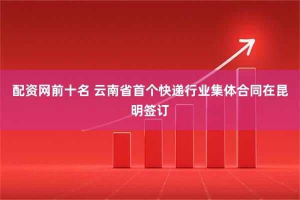 配资网前十名 云南省首个快递行业集体合同在昆明签订