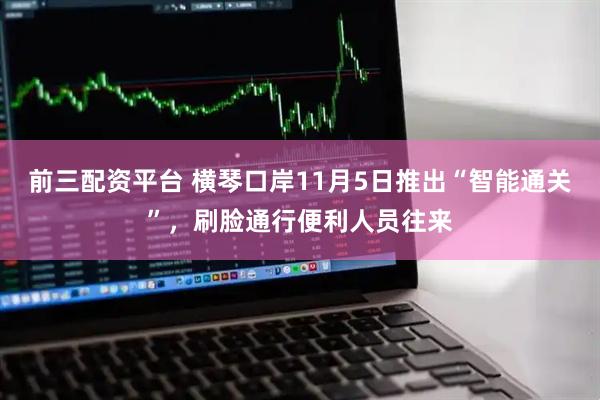前三配资平台 横琴口岸11月5日推出“智能通关”，刷脸通行便利人员往来