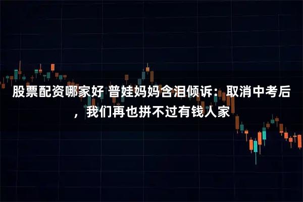 股票配资哪家好 普娃妈妈含泪倾诉：取消中考后，我们再也拼不过有钱人家