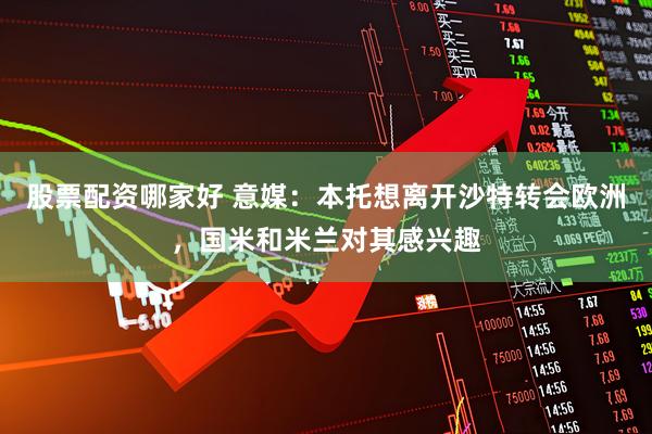 股票配资哪家好 意媒：本托想离开沙特转会欧洲，国米和米兰对其感兴趣