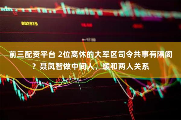 前三配资平台 2位离休的大军区司令共事有隔阂？聂凤智做中间人，缓和两人关系