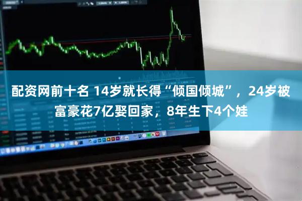 配资网前十名 14岁就长得“倾国倾城”，24岁被富豪花7亿娶回家，8年生下4个娃