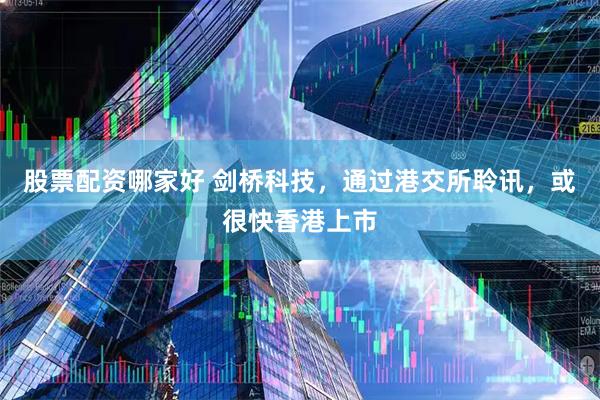 股票配资哪家好 剑桥科技，通过港交所聆讯，或很快香港上市