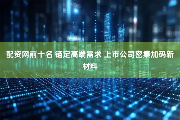 配资网前十名 锚定高端需求 上市公司密集加码新材料