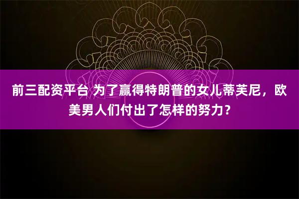 前三配资平台 为了赢得特朗普的女儿蒂芙尼，欧美男人们付出了怎样的努力？