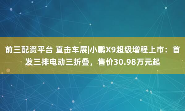 前三配资平台 直击车展|小鹏X9超级增程上市：首发三排电动三折叠，售价30.98万元起