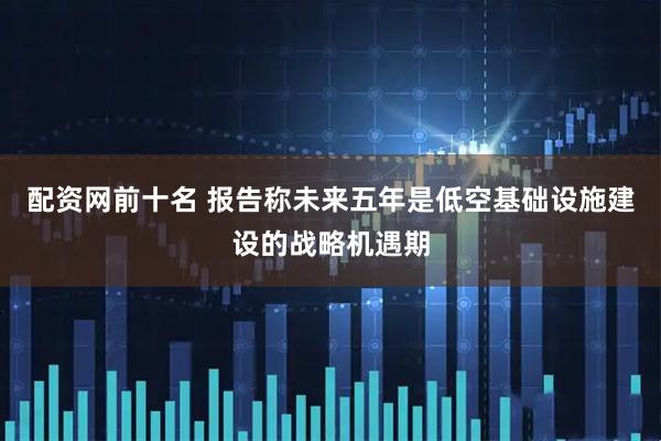 配资网前十名 报告称未来五年是低空基础设施建设的战略机遇期