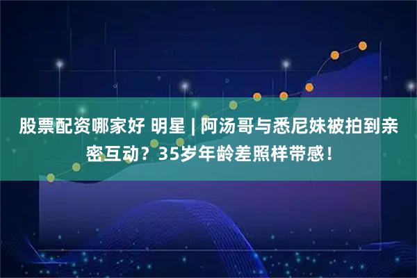 股票配资哪家好 明星 | 阿汤哥与悉尼妹被拍到亲密互动？35岁年龄差照样带感！