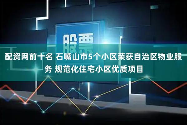 配资网前十名 石嘴山市5个小区荣获自治区物业服务 规范化住宅小区优质项目