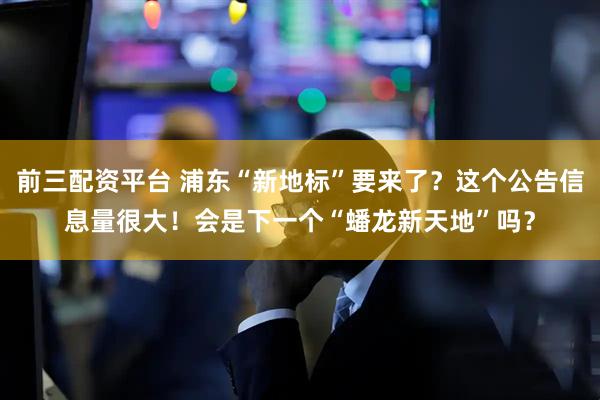 前三配资平台 浦东“新地标”要来了？这个公告信息量很大！会是下一个“蟠龙新天地”吗？