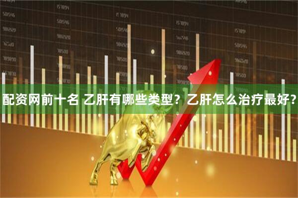 配资网前十名 乙肝有哪些类型？乙肝怎么治疗最好？