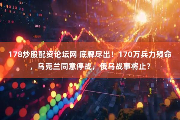 178炒股配资论坛网 底牌尽出！170万兵力殒命，乌克兰同意停战，俄乌战事将止？