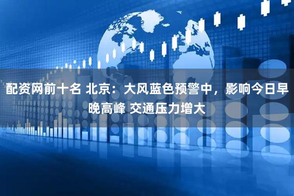 配资网前十名 北京：大风蓝色预警中，影响今日早晚高峰 交通压力增大