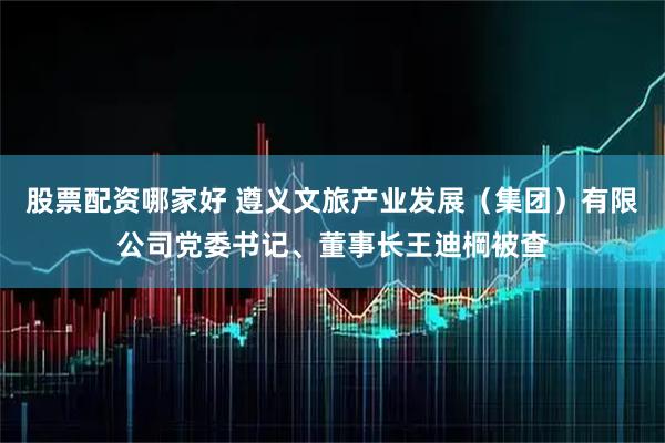 股票配资哪家好 遵义文旅产业发展（集团）有限公司党委书记、董事长王迪棡被查