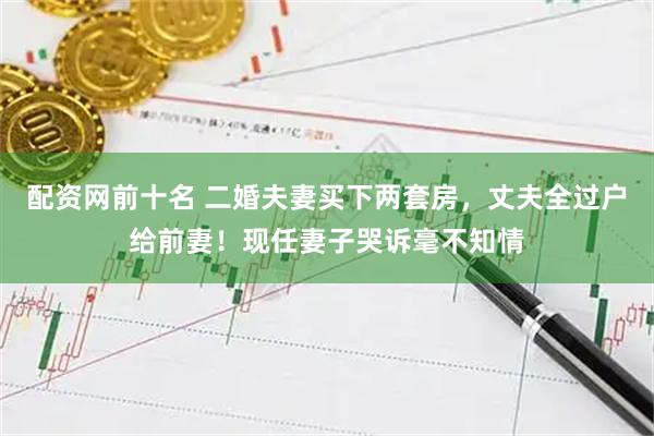 配资网前十名 二婚夫妻买下两套房，丈夫全过户给前妻！现任妻子哭诉毫不知情