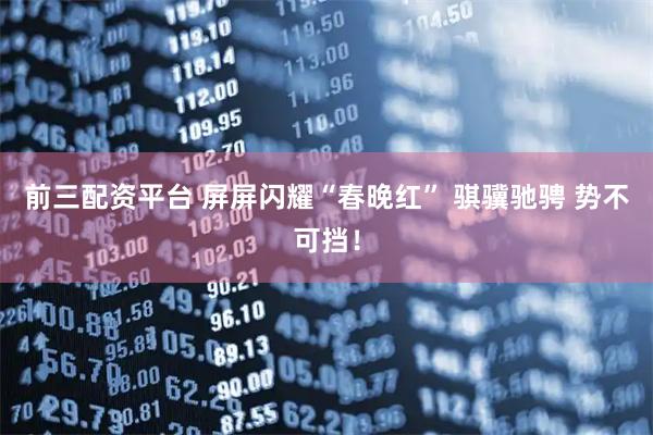 前三配资平台 屏屏闪耀“春晚红” 骐骥驰骋 势不可挡！