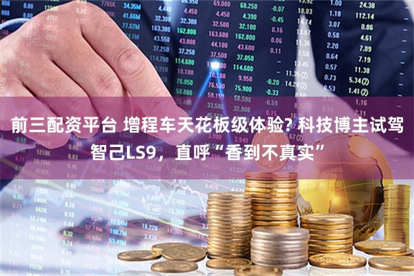 前三配资平台 增程车天花板级体验? 科技博主试驾智己LS9，直呼“香到不真实”