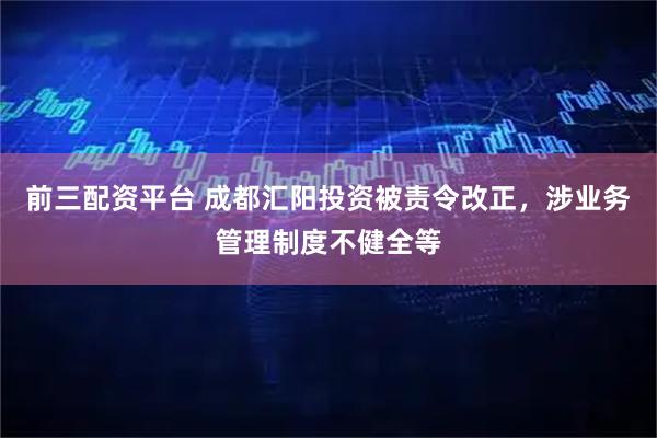 前三配资平台 成都汇阳投资被责令改正，涉业务管理制度不健全等