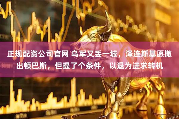 正规配资公司官网 乌军又丢一城，泽连斯基愿撤出顿巴斯，但提了个条件，以退为进求转机