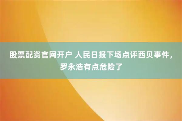 股票配资官网开户 人民日报下场点评西贝事件，罗永浩有点危险了