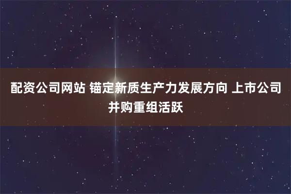 配资公司网站 锚定新质生产力发展方向 上市公司并购重组活跃