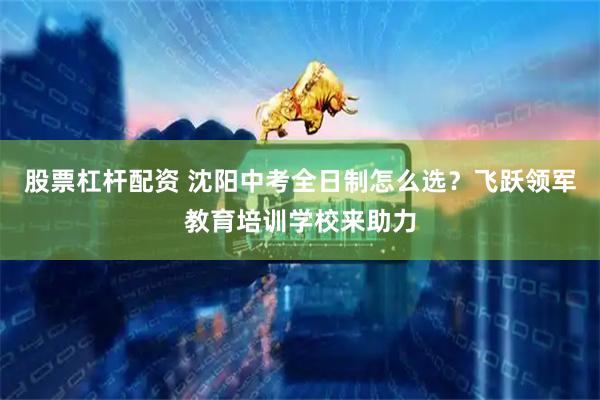 股票杠杆配资 沈阳中考全日制怎么选？飞跃领军教育培训学校来助力