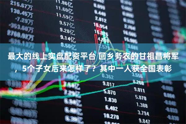 最大的线上实盘配资平台 回乡务农的甘祖昌将军，5个子女后来怎样了？其中一人获全国表彰