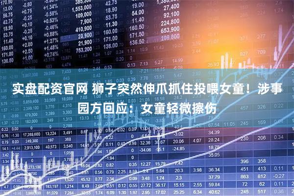 实盘配资官网 狮子突然伸爪抓住投喂女童！涉事园方回应：女童轻微擦伤