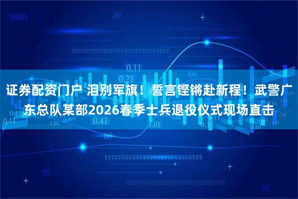 证券配资门户 泪别军旗！誓言铿锵赴新程！武警广东总队某部2026春季士兵退役仪式现场直击
