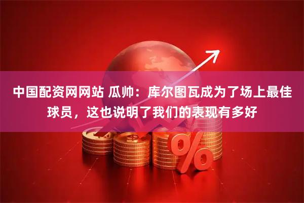 中国配资网网站 瓜帅：库尔图瓦成为了场上最佳球员，这也说明了我们的表现有多好