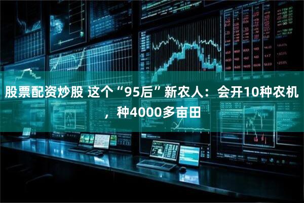 股票配资炒股 这个“95后”新农人：会开10种农机，种4000多亩田