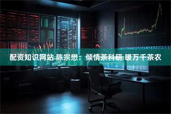 配资知识网站 陈宗懋：倾情茶科研 暖万千茶农