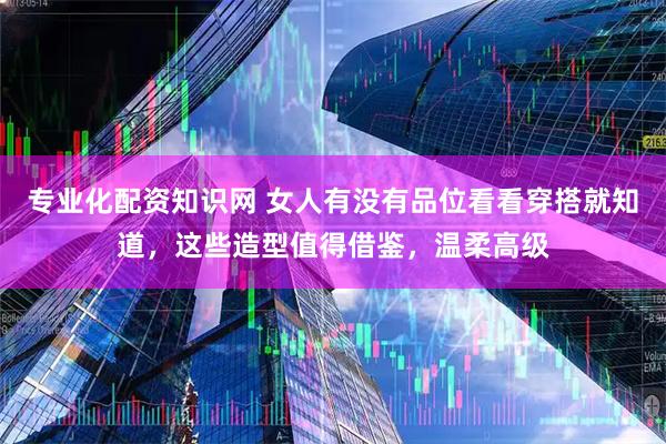 专业化配资知识网 女人有没有品位看看穿搭就知道，这些造型值得借鉴，温柔高级