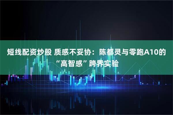短线配资炒股 质感不妥协：陈都灵与零跑A10的“高智感”跨界实验