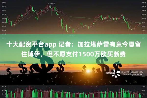 十大配资平台app 记者：加拉塔萨雷有意今夏留住博伊，但不愿支付1500万欧买断费